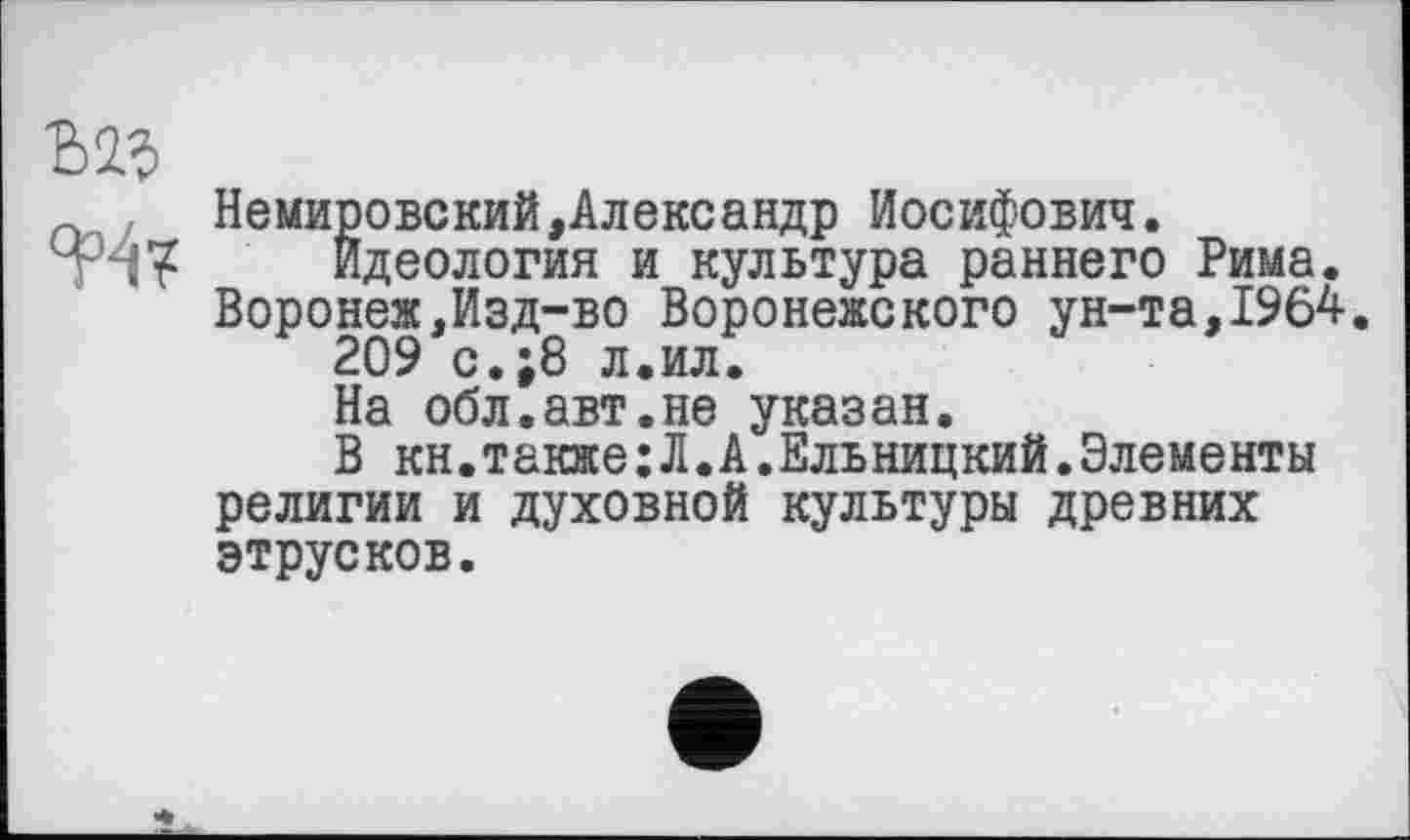 ﻿НемировскийАлександр Иосифович.
Идеология и культура раннего Рима. Воронеж,Изд-во Воронежского ун-та,1964.
209 с.;8 л.ил.
На обл.авт.не указан.
В кн.также;Л.А.Ельницкий.Элементы религии и духовной культуры древних этрусков.